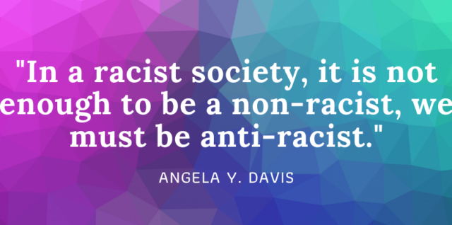 In a racist society, it is not enough to be a non-racist; we must be anti-racist. –Angela Y. Davis