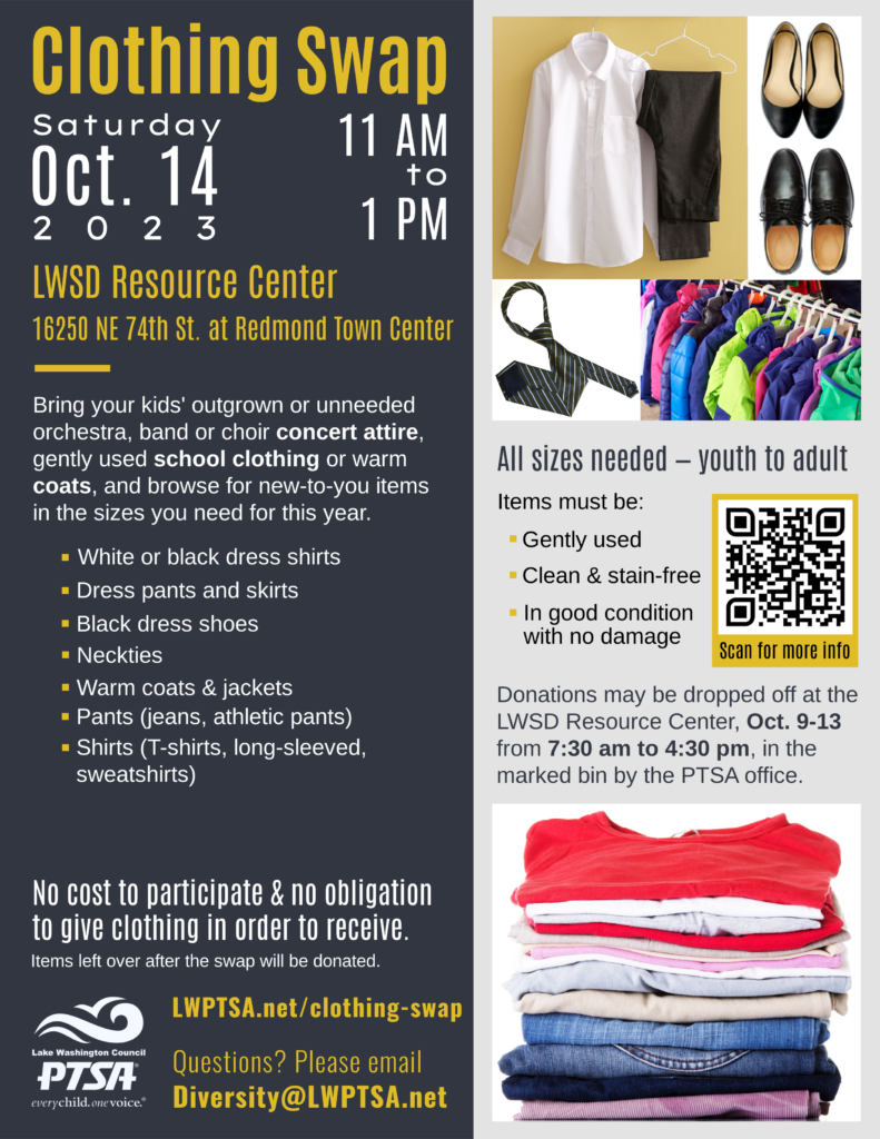 LWPTSA Council Clothing Swap: Saturday, Oct. 14, 2023, 11 am to 1 pm at the LWSD Resource Center, 16250 NE 74th Street at Redmond Town Center. Bring your kids' outgrown or unneeded orchestra, band or choir concert attire, gently used school clothing or warm coats, and browse for new-to-you items in the sizes you need for this year. 
*White or black dress shirts
* Dress pants and skirts
* Black dress shoes
* Neckties
*Warm coats & jackets
* Pants (jeans, athletic pants)
* Shirts (T-shirts, long-sleeved, sweatshirts)

ALL SIZES NEEDED -- youth to adult.
Items must be:
* Gently used
*Clean and stain-free
* In good condition with no damage

Donations may be dropped off at the LWSD Resource Center, Oct. 9-13, from 7:30 am to 4:30 pm, in the marked bin by the PTSA office.

NO COST to participate, and NO OBLIGATION TO GIVE clothing in order to receive. Items left over after the swap will be donated. 

http://LWPTSA.net/clothing-swap

Questions? Please email Diversity@LWPTSA.net.
