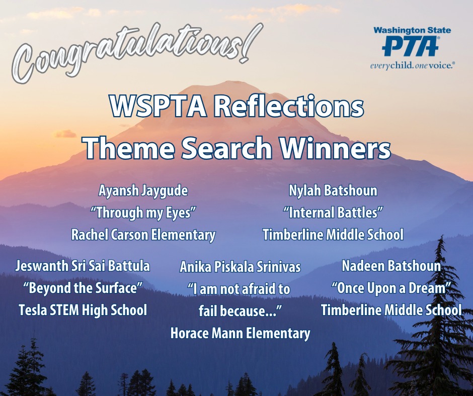Congratulations, WSPTA Reflections Theme Search Winners! 
Ayansh Jaygude (Rachel Carson Elementary): "Through My Eyes" 
Nylah Batshoun (Timberline Middle School): "Internal Battles" 
Jeswanth Sri Sai Battula (Tesla STEM High School): "Beyond the Surface" 
Anika Piskala Srinivas (Horace Mann Elementary): "I am not afraid to fail because..."
Nadeen Batshoun (Timberline Middle School): "Once Upon a Dream"
