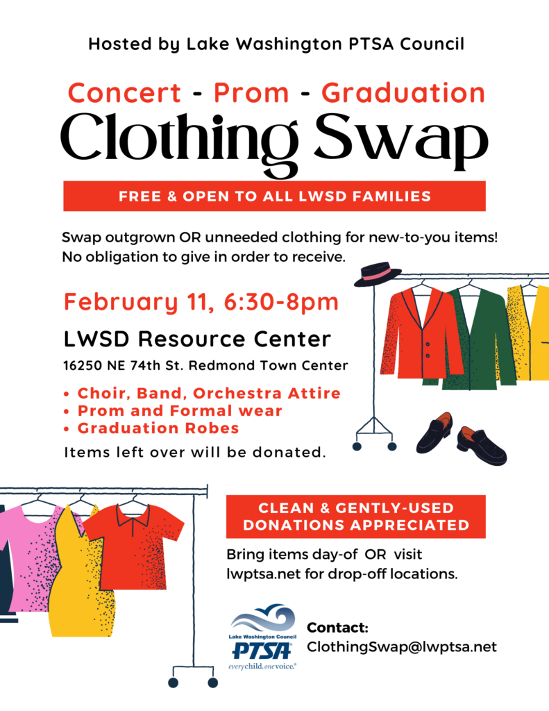 Clothing Swap - hosted by Lake Washington PTSA Council - 
Concert Attire, Prom and Formal Wear & Graduation Robes 

February 11, 2025, from 6:30 to 8 pm, at the LWSD Resource Center (16250 NE 74th St., Redmond Town Center).

Free and open to all LWSD families! 

Swap outgrown or unneeded clothing for new-to-you items. No obligation to give in order to receive. 

* Choir, band & orchestra attire
* Prom and formal wear
* Graduation robes 

Clean and gently used donations accepted! Bring items the day of the swap, or visit lwptsa.net for drop-off information. 

Items left over will be donated. 

Contact clothingswap@lwptsa.net for more information.