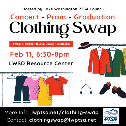 Clothing Swap - hosted by Lake Washington PTSA Council - 
Concert Attire, Prom and Formal Wear & Graduation Robes 

February 11, 2025, from 6:30 to 8 pm, at the LWSD Resource Center (16250 NE 74th St., Redmond Town Center).

Free and open to all LWSD families! 

Swap outgrown or unneeded clothing for new-to-you items. No obligation to give in order to receive. 

* Choir, band & orchestra attire
* Prom and formal wear
* Graduation robes 

Clean and gently used donations accepted! Bring items the day of the swap, or visit lwptsa.net for drop-off information. 

Items left over will be donated. 

Contact clothingswap@lwptsa.net for more information.